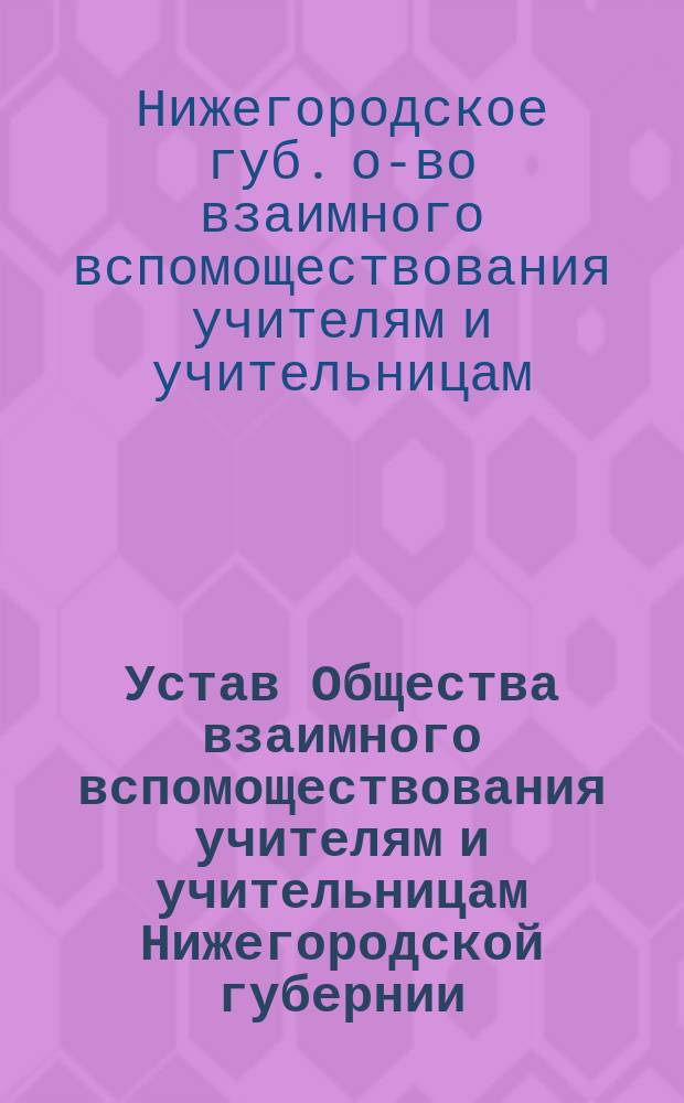 Устав Общества взаимного вспомоществования учителям и учительницам Нижегородской губернии : Утв. 5 нояб. 1893 г.