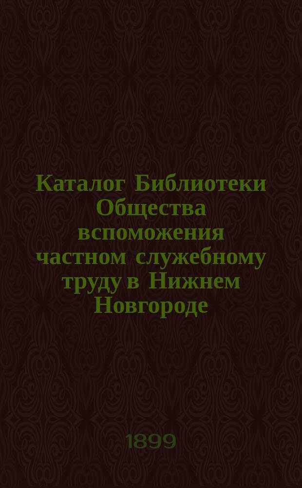 Каталог Библиотеки Общества вспоможения частном служебному труду в Нижнем Новгороде : Сост. на 1 мая 1899 г
