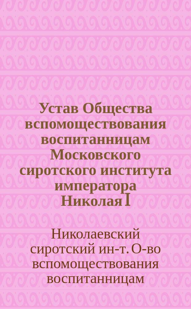 Устав Общества вспомоществования воспитанницам Московского сиротского института императора Николая I : Утв. 24 янв. 1899 г.