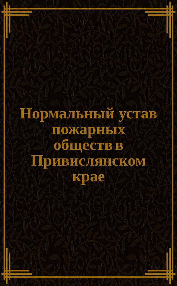 Нормальный устав пожарных обществ в Привислянском крае : (Утв. г. т. министра вн. дел 12 дек. 1898 г.)