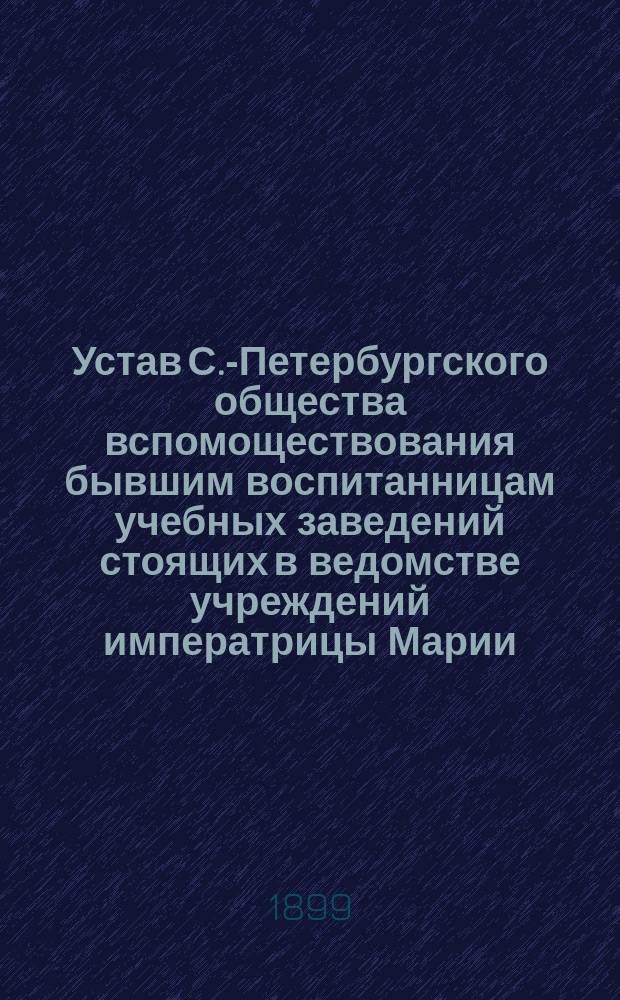 Устав С.-Петербургского общества вспомоществования бывшим воспитанницам учебных заведений стоящих в ведомстве учреждений императрицы Марии : Утв. 6 февр. 1899 г.