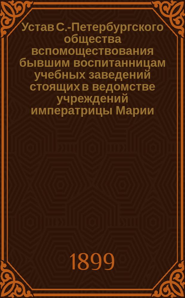 Устав С.-Петербургского общества вспомоществования бывшим воспитанницам учебных заведений стоящих в ведомстве учреждений императрицы Марии : Утв. 6 февр. 1899 г.