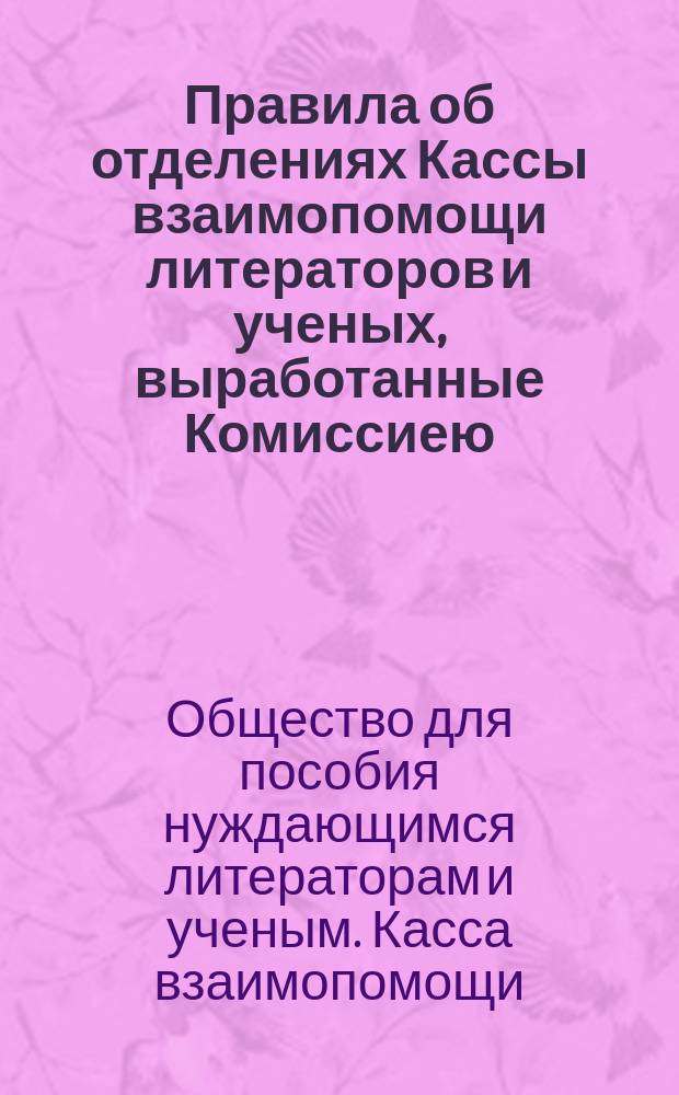 Правила об отделениях Кассы взаимопомощи литераторов и ученых, выработанные Комиссиею, избранною чрезвычайным и общим собранием 21-го февраля 1899 года: Проект; Правила о пенсиях из Кассы взаимопомощи литераторов и ученых, переработанные Комиссиею, избранною чрезвычайным собранием 22 ноября 1898 года и пополненной чрезвычайным собранием 21 февраля 1899 года: Проект