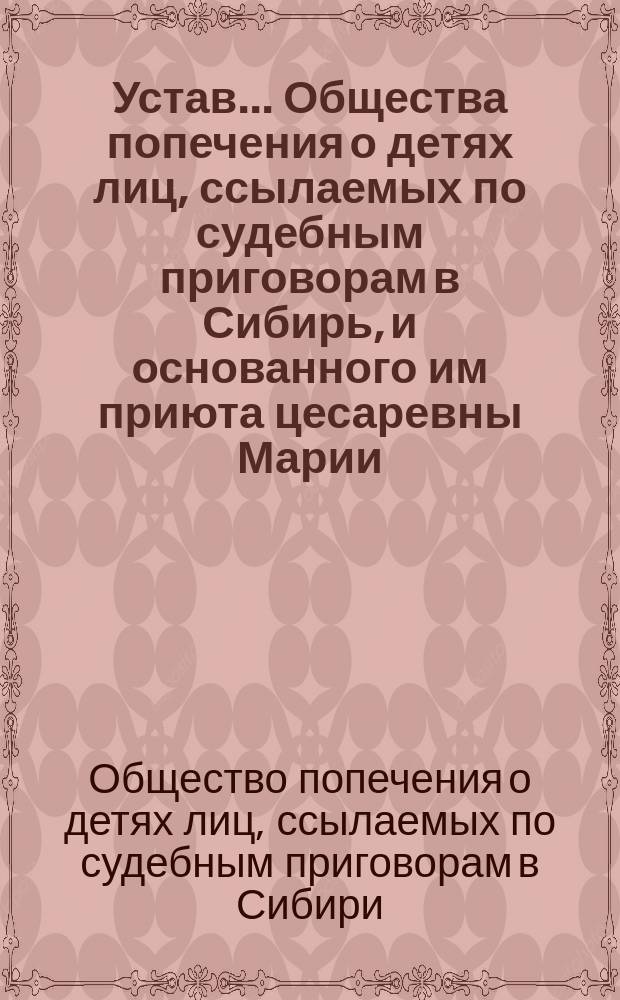 Устав... Общества попечения о детях лиц, ссылаемых по судебным приговорам в Сибирь, и основанного им приюта цесаревны Марии : Утв. 18 дек. 1898 г.