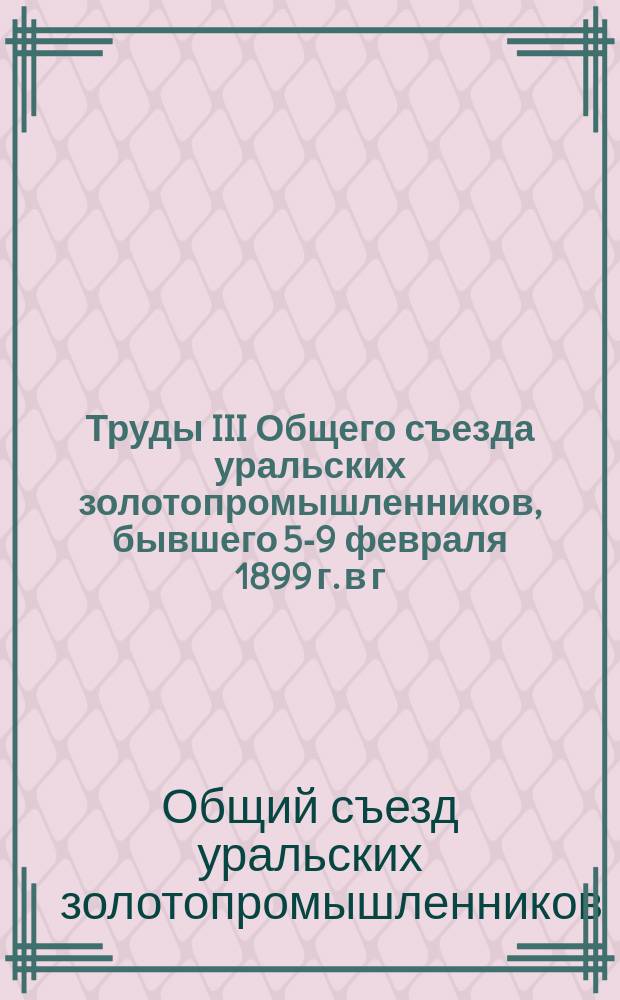 Труды III Общего съезда уральских золотопромышленников, бывшего 5-9 февраля 1899 г. в г. Екатеринбурге