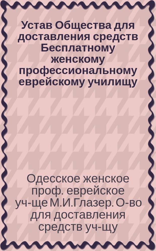 Устав Общества для доставления средств Бесплатному женскому профессиональному еврейскому училищу, учрежденному М.И. Глазер в г. Одессе : Утв. 6 мая 1899 г.