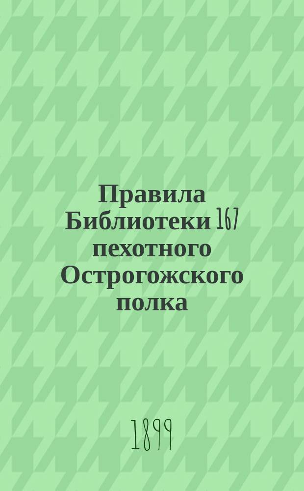 Правила Библиотеки 167 пехотного Острогожского полка : Сост. в 1899 г. : Утв. 4 февр. 1899 г.