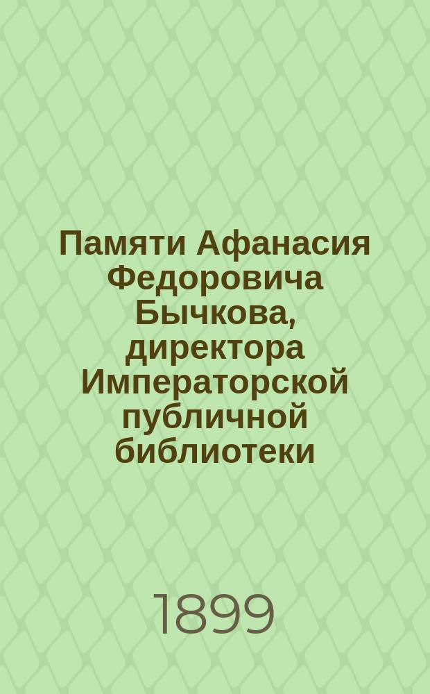 Памяти Афанасия Федоровича Бычкова, директора Императорской публичной библиотеки, члена Государственного совета, академика и почетного члена С.-Петербургской духовной академии : (15 дек. 1818 г., умер 2 апр. 1899 г.)
