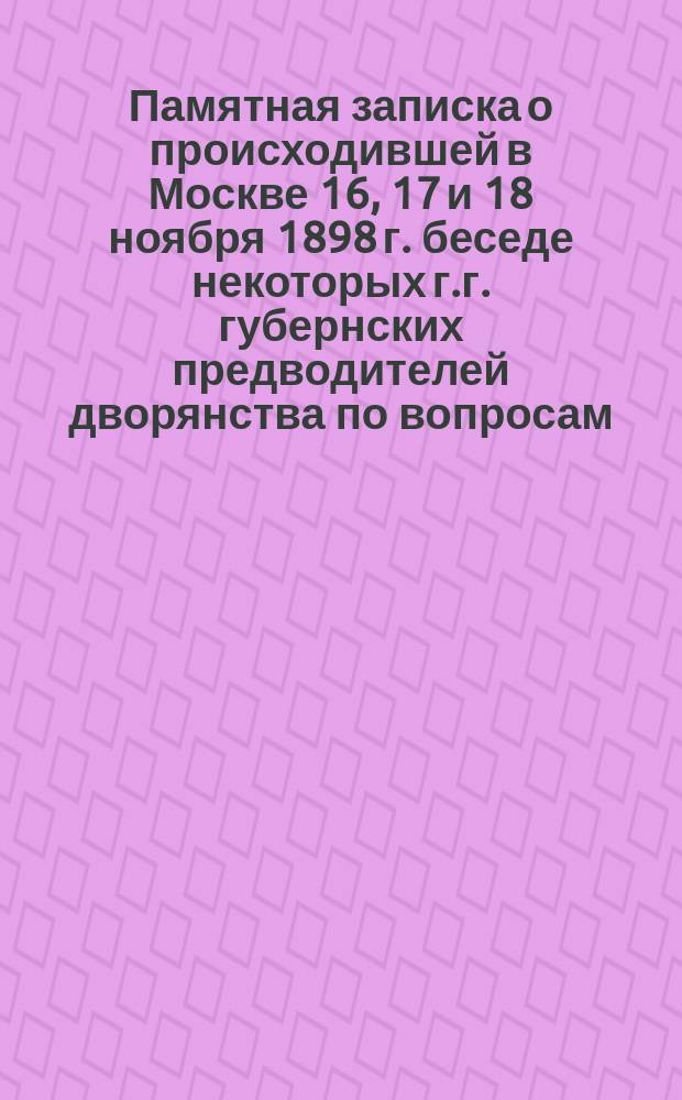 Памятная записка о происходившей в Москве 16, 17 и 18 ноября 1898 г. беседе некоторых г.г. губернских предводителей дворянства по вопросам: 1) о порядке отграничения крестьянских наделов от земель помещиков; 2) о желательных изменениях в действующих законах о наследовании и завещании родовых имуществ; 3) об образовании и воспитании юношества
