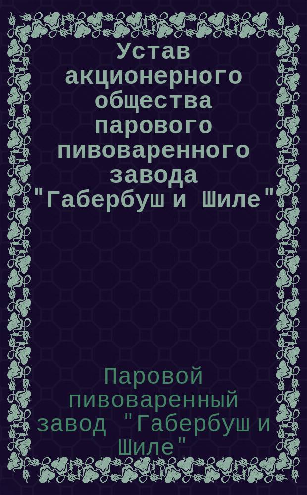 Устав акционерного общества парового пивоваренного завода "Габербуш и Шиле" : Утв. 9 июля 1899 г.