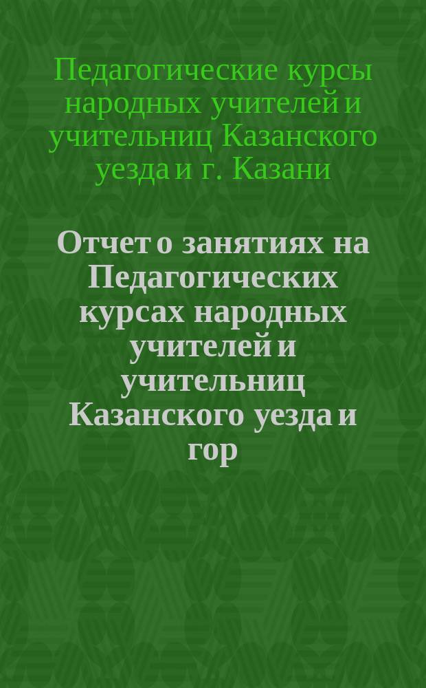 Отчет о занятиях на Педагогических курсах народных учителей и учительниц Казанского уезда и гор. Казани в 1898 г.