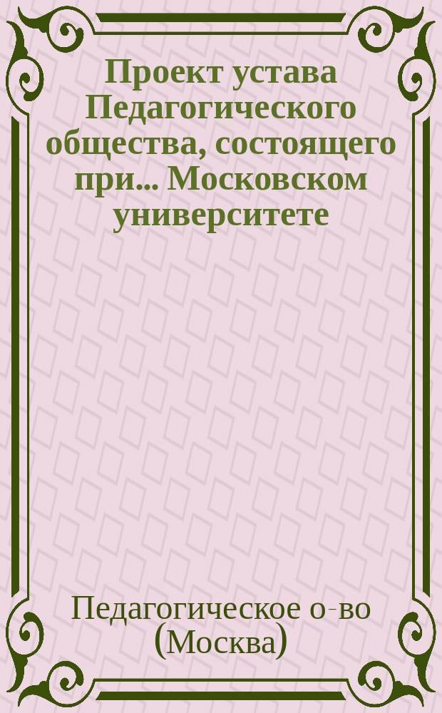 Проект устава Педагогического общества, состоящего при... Московском университете...; Объяснительная записка..