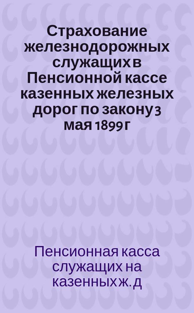 Страхование железнодорожных служащих в Пенсионной кассе казенных железных дорог по закону 3 мая 1899 г.