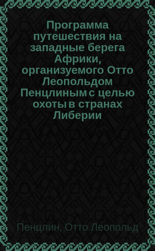 Программа путешествия на западные берега Африки, организуемого Отто Леопольдом Пенцлиным с целью охоты в странах Либерии, Ашанти, Дагомейском королевстве и Камеруне, предполагаем. на быстроходном комфортабельно устроенном пароходе-салоне с 25 октября 1899 г. и по конец февраля 1900 г.