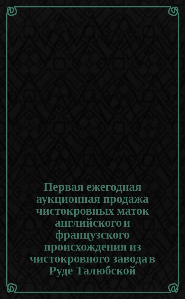 Первая ежегодная аукционная продажа чистокровных маток английского и французского происхождения из чистокровного завода в Руде Талюбской (Седлецкой губ. ...) : Catalogue...