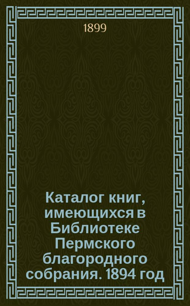 Каталог книг, имеющихся в Библиотеке Пермского благородного собрания. 1894 год : С доп. 1895-1898 гг. : Б-ка существует с 1874 г