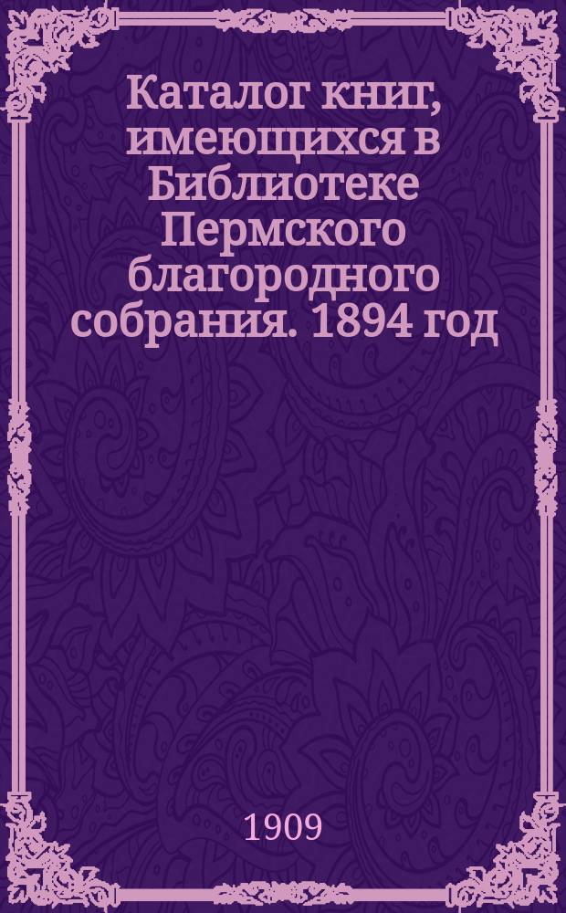 Каталог книг, имеющихся в Библиотеке Пермского благородного собрания. 1894 год : ... по 1909 год : Б-ка существует с 1874 г