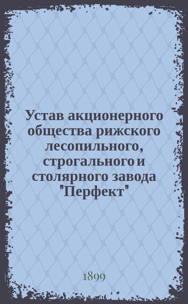 Устав акционерного общества рижского лесопильного, строгального и столярного завода "Перфект" : Утв. 25 июня 1899 г.