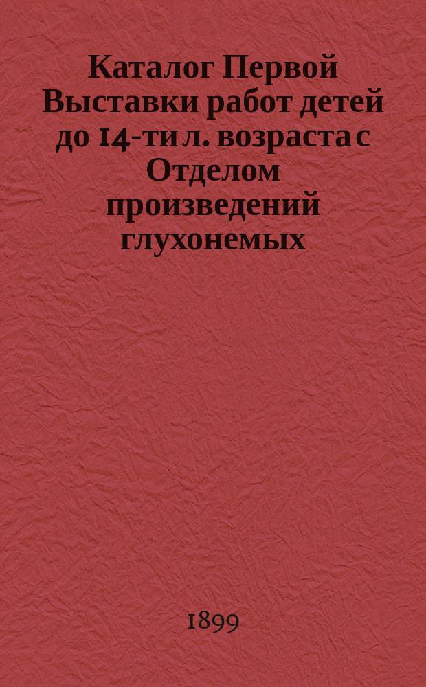 Каталог Первой Выставки работ детей до 14-ти л. возраста с Отделом произведений глухонемых, слепых, калек и ненормальных детей, устраиваемой Московско-Нарвским отделом Общества попечения о бедных и больных детях... 10-го января 1899 года
