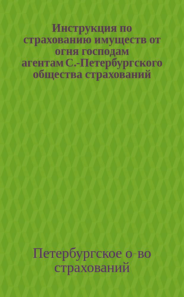 Инструкция по страхованию имуществ от огня господам агентам С.-Петербургского общества страхований : С прил.