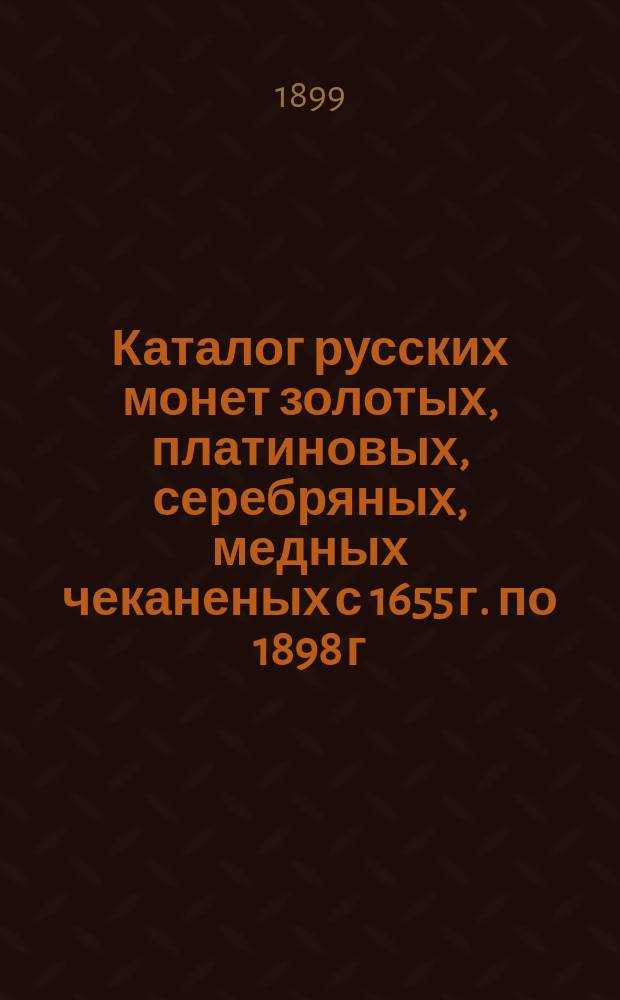 Каталог русских монет золотых, платиновых, серебряных, медных чеканеных с 1655 г. по 1898 г. с обозначением существующих на них в настоящее время цен и с рисунками особенно редких монет