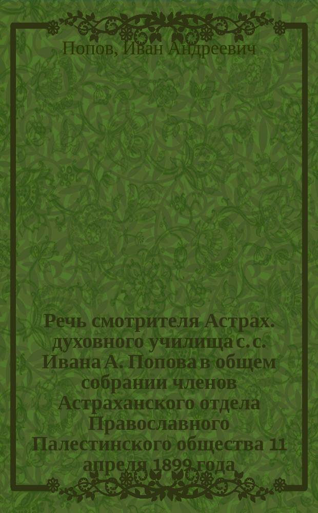 Речь смотрителя Астрах. духовного училища с. с. Ивана А. Попова в общем собрании членов Астраханского отдела Православного Палестинского общества 11 апреля 1899 года