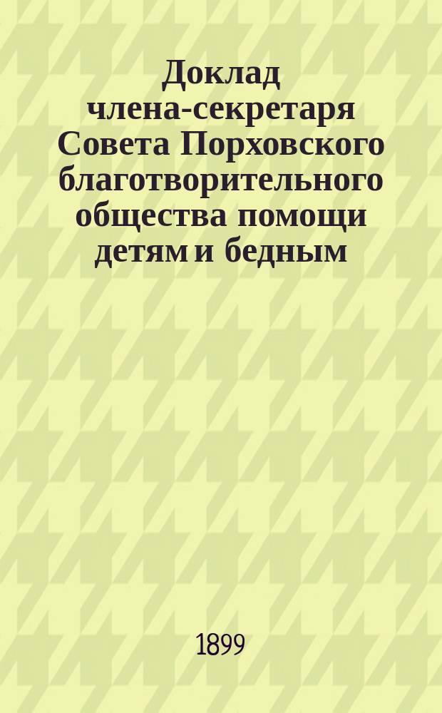 Доклад члена-секретаря Совета Порховского благотворительного общества помощи детям и бедным, на основании &sect; 23 устава, очередному общему собранию Общества, о действиях общества и о приходе и расходе сумм с 1 апреля 1898 года по 1-е апреля 1899 года; Список почетных и действительных членов Порховского благотворительного общества