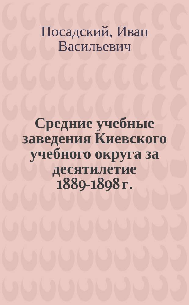 Средние учебные заведения Киевского учебного округа за десятилетие 1889-1898 г.