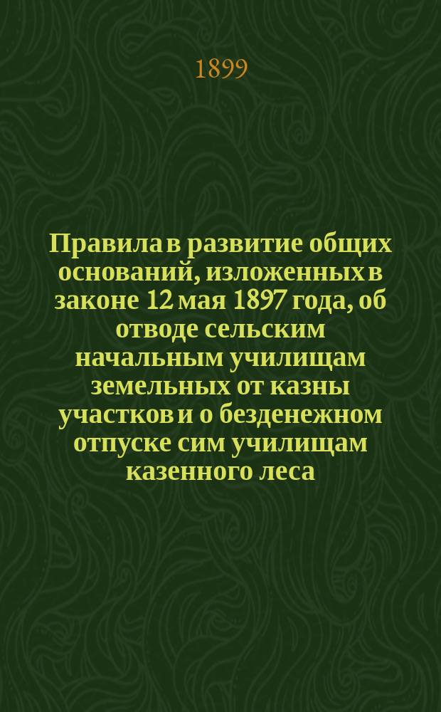 Правила в развитие общих оснований, изложенных в законе 12 мая 1897 года, об отводе сельским начальным училищам земельных от казны участков и о безденежном отпуске сим училищам казенного леса : (Утв. г. министром земледелия и гос. имуществ 11 нояб. 1898 г.)