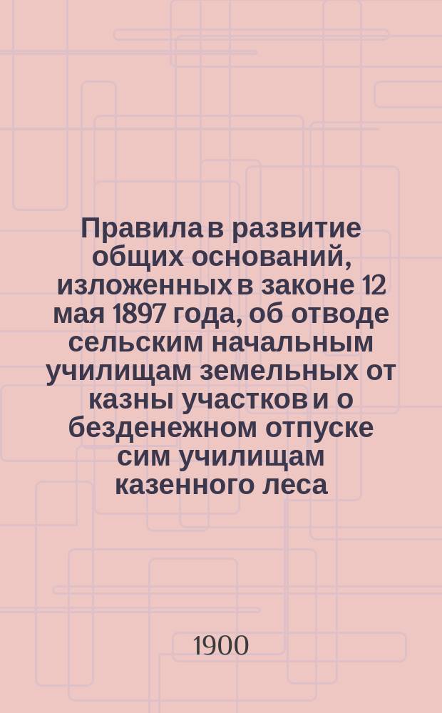Правила в развитие общих оснований, изложенных в законе 12 мая 1897 года, об отводе сельским начальным училищам земельных от казны участков и о безденежном отпуске сим училищам казенного леса : (Утв. г. министром земледелия и гос. имуществ 11 нояб. 1898 г.)