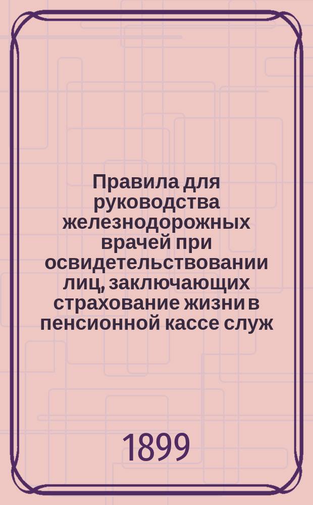 Правила для руководства железнодорожных врачей при освидетельствовании лиц, заключающих страхование жизни в пенсионной кассе служ. на казенных жел. дор. : Утв. министром пут. сообщ. 1 июля 1899 г.