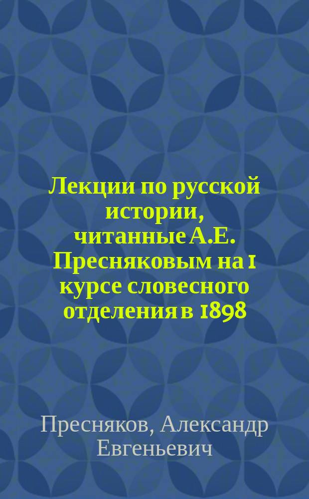 Лекции по русской истории, читанные А.Е. Пресняковым на 1 курсе словесного отделения в 1898/99 уч. году; Программа по русской истории: 1 курс 1898/9 г