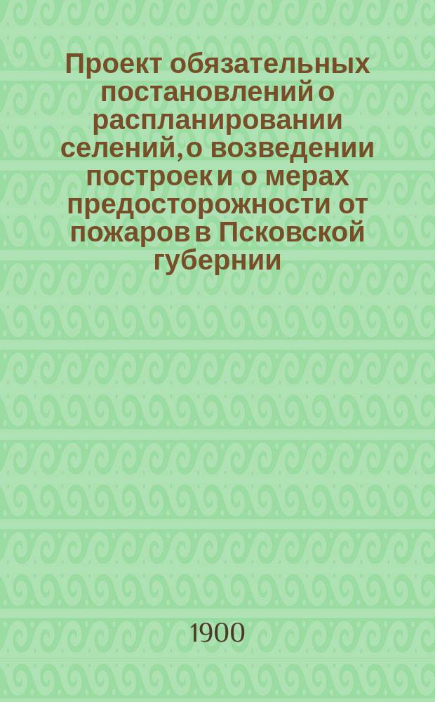 Проект обязательных постановлений о распланировании селений, о возведении построек и о мерах предосторожности от пожаров в Псковской губернии : С 1900 г. с прил. предложений комиссий, уезд. зем. собр. и заключений Губ. управы