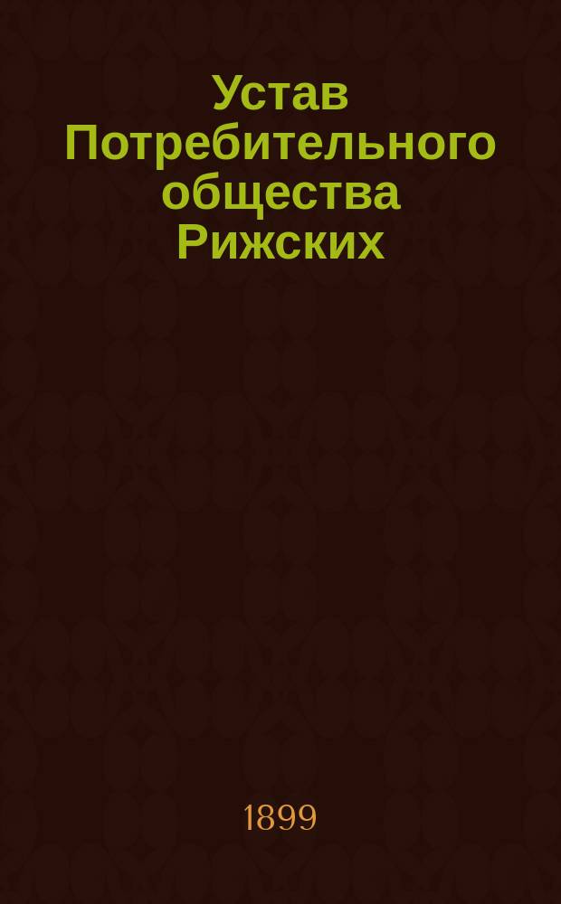Устав Потребительного общества Рижских (Лифляндской губернии) рабочих : Утв. 31 марта 1899 г.