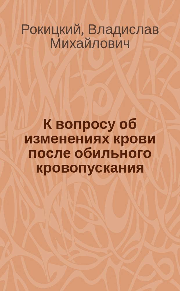 К вопросу об изменениях крови после обильного кровопускания : (По опытам над кормимыми и голодающими кроликами) : Дис. на степ. д-ра мед. В.М. Рокицкого
