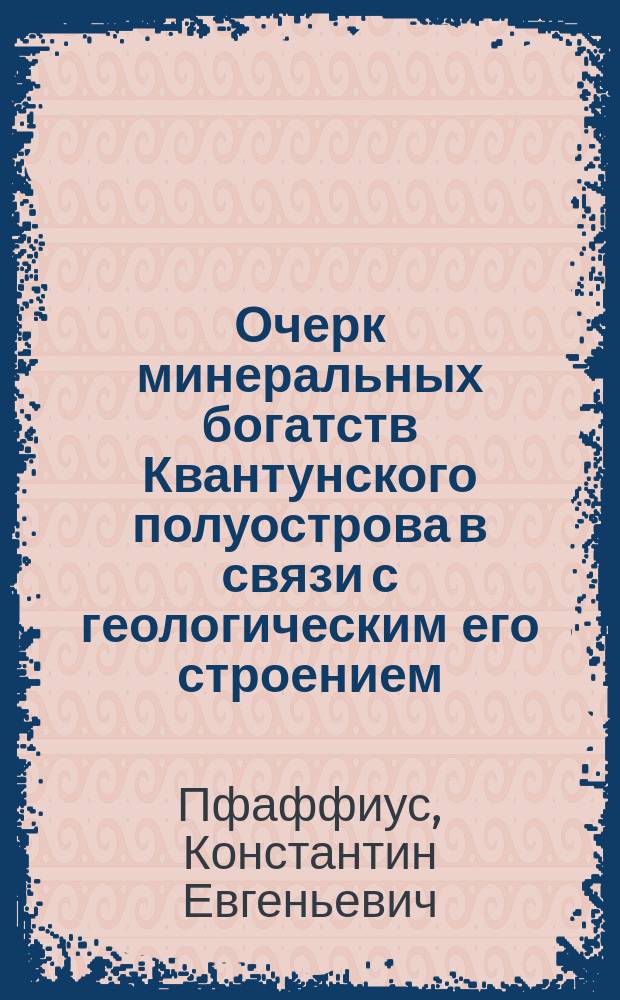 Очерк минеральных богатств Квантунского полуострова в связи с геологическим его строением : (Сообщ., сдел. горн. инж. К.Е. Пфаффиус с заседании Приамур. отд. Рус. геогр. о-ва 29 апр. 1899 г.)