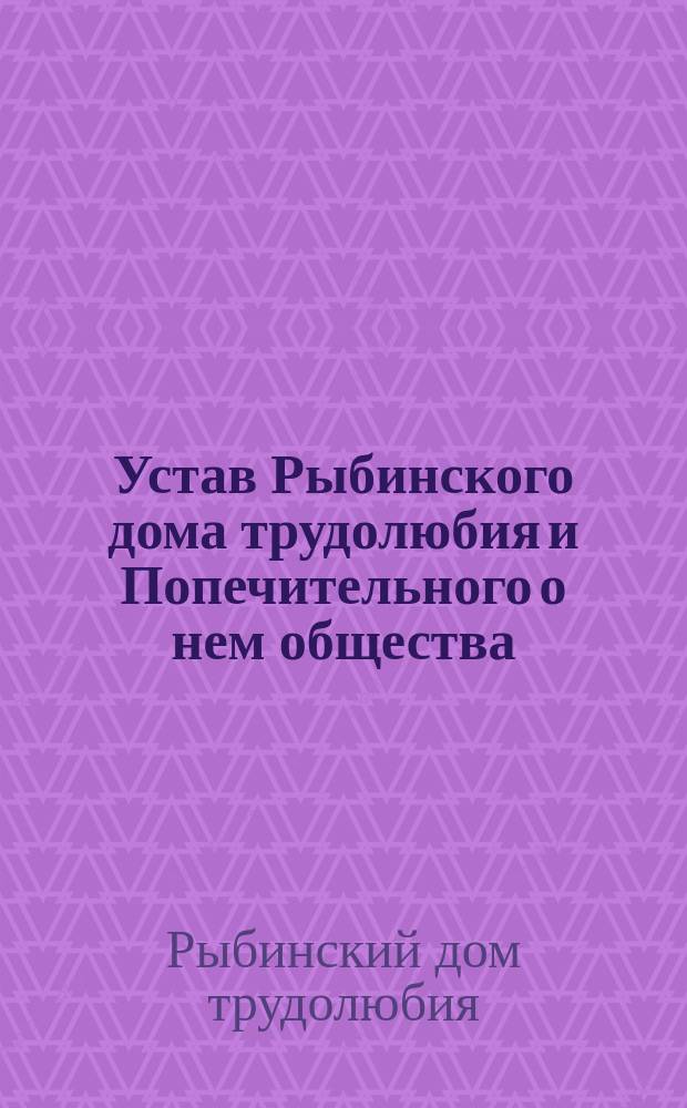Устав Рыбинского дома трудолюбия и Попечительного о нем общества : Утв. 5 июня 1899 г.