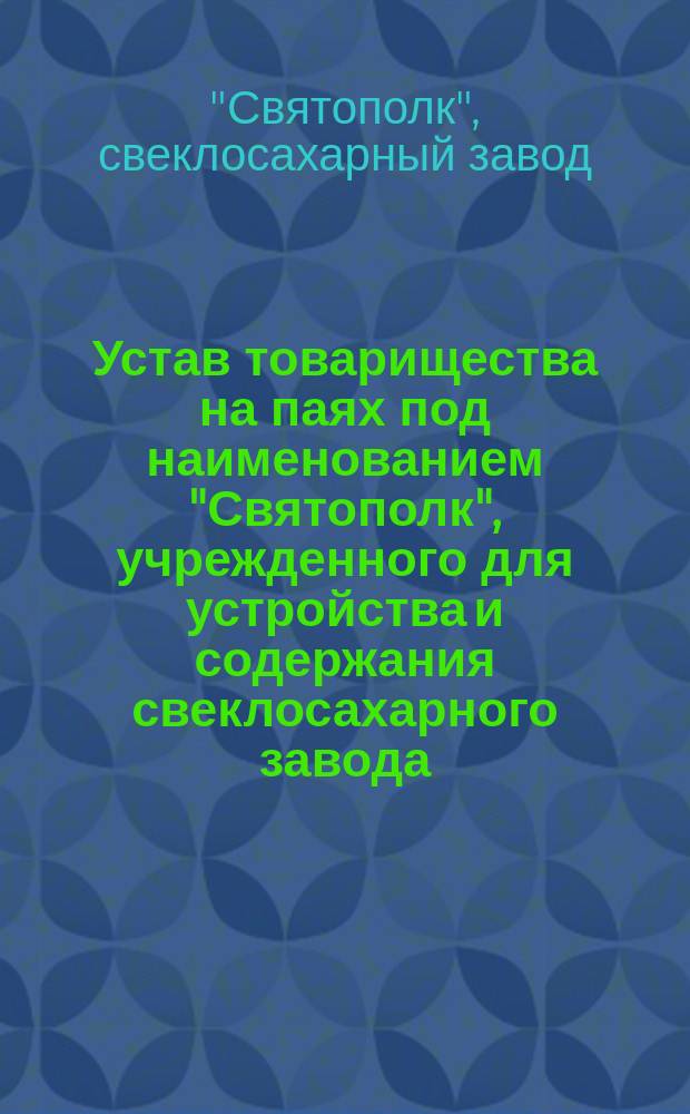 Устав товарищества на паях под наименованием "Святополк", [учрежденного для устройства и содержания свеклосахарного завода : Утв. 12 июня 1898 г. : С изм., утв. 16 дек. 1898 г.