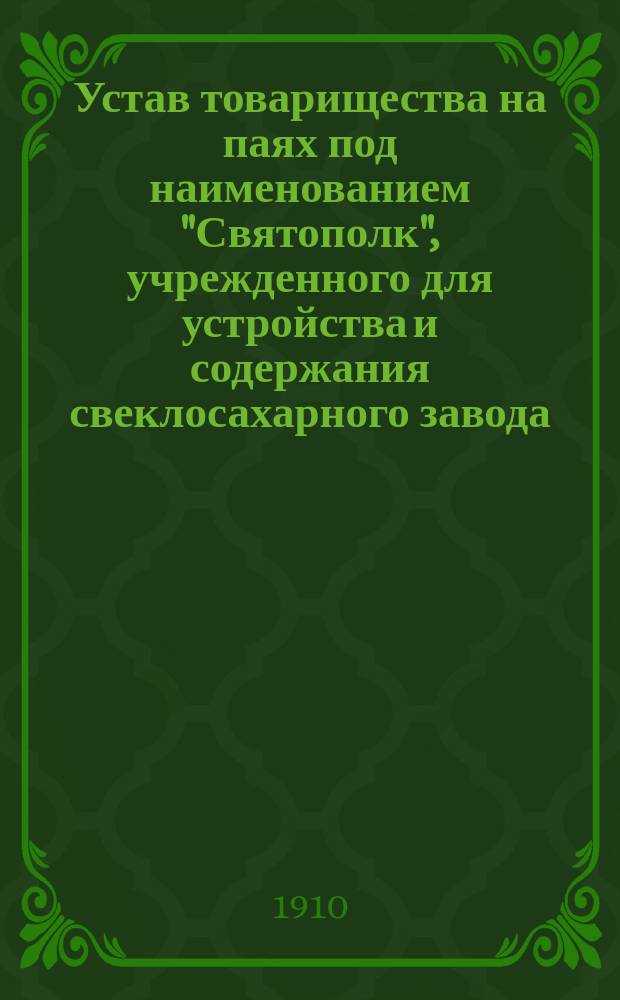 Устав товарищества на паях под наименованием "Святополк", [учрежденного для устройства и содержания свеклосахарного завода : Утв. 12 июня 1898 г. : С изм., утв. 16 дек. 1898 г.