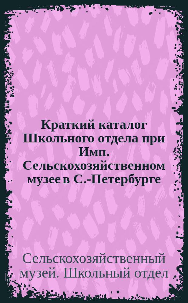 Краткий каталог Школьного отдела при Имп. Сельскохозяйственном музее в С.-Петербурге