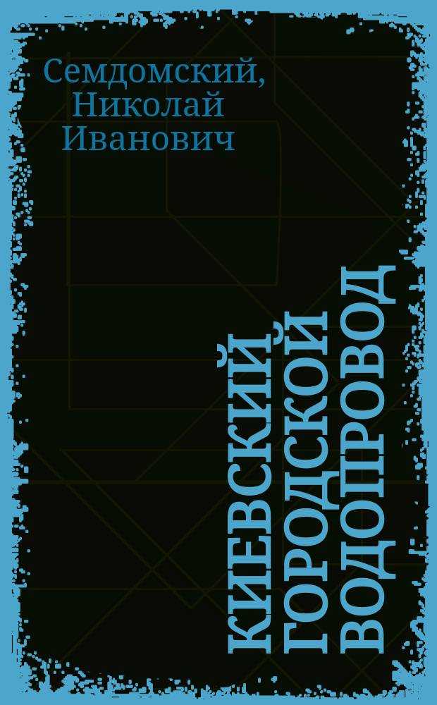 Киевский городской водопровод : Докл., чит. в Мех. секции Киев. отд-ния Рус. техн. о-ва, инж.-технол. Николаем Ивановичем Семдомским 26 авг. 1899 г