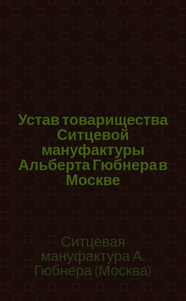 Устав товарищества Ситцевой мануфактуры Альберта Гюбнера в Москве : Утв. 30 июля 1871 г. : С изм., утв. 1 марта 1874 г., 3 сент. 1882 г. и 22 янв. 1899 г.