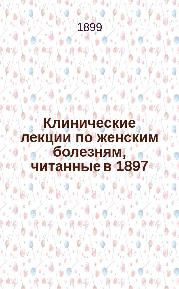 Клинические лекции по женским болезням, читанные в 1897/8 ак. г.