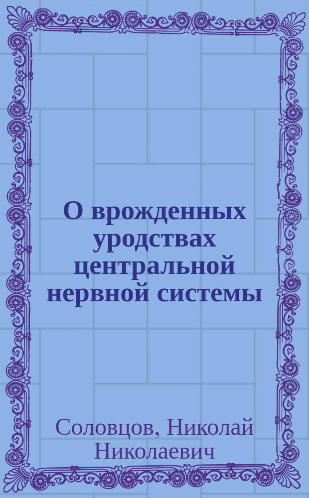 О врожденных уродствах центральной нервной системы : (На основании материала Моск. воспитат. дома и Родовспомогат. заведения, собр. за 1897 и 1898 г.)