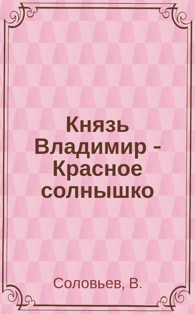 Князь Владимир - Красное солнышко : Время великого князя Владимира Святого, равноапостольного, крещение Руси : Ист. рассказ