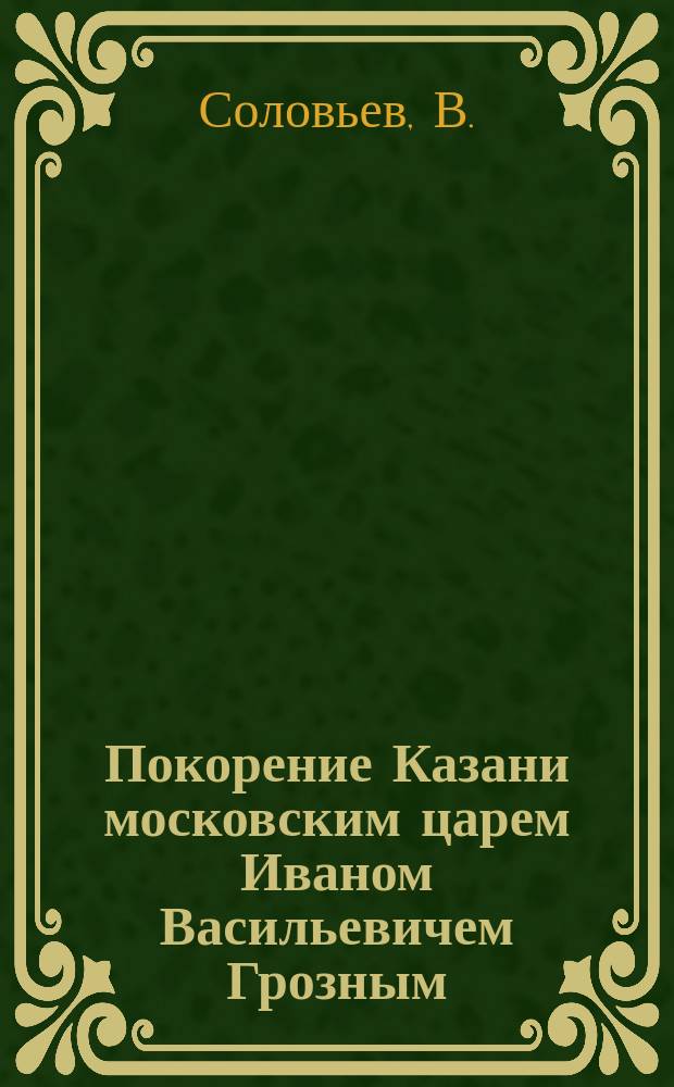 Покорение Казани московским царем Иваном Васильевичем Грозным : Рассказ из рус. истории : Чтение для народа и солдат