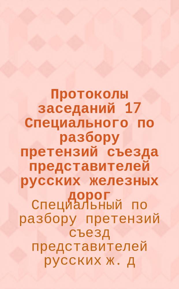 Протоколы заседаний 17 Специального по разбору претензий съезда представителей русских железных дорог. 18 мая - 18 июня 1899 г.