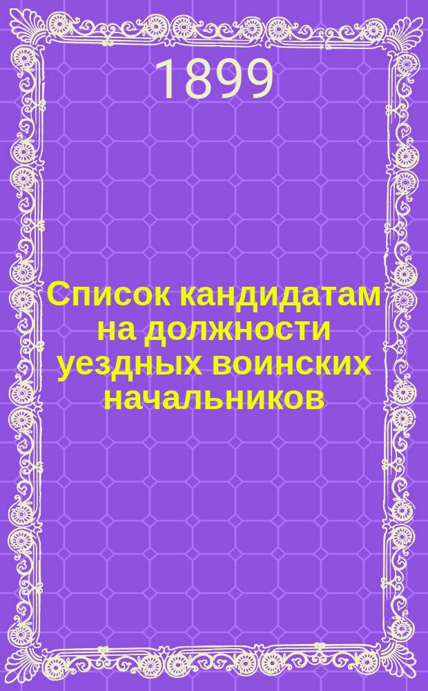 Список кандидатам на должности уездных воинских начальников : Испр. по 26 июля 1899 г