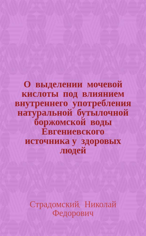 О выделении мочевой кислоты под влиянием внутреннего употребления натуральной бутылочной боржомской воды Евгениевского источника у здоровых людей : Дис. на степ. д-ра мед. Н.Ф. Страдомского