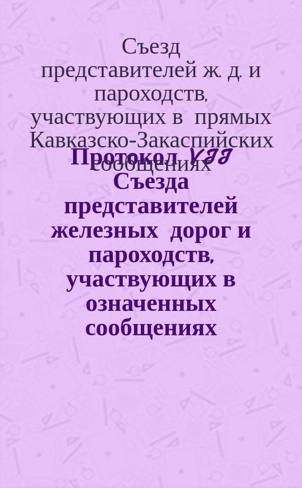 Протокол VII Съезда представителей железных дорог и пароходств, участвующих в означенных сообщениях. С.-Петербург, 18 и 19 янв. 1899 г.
